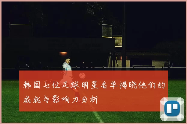 韩国七位足球明星名单揭晓他们的成就与影响力分析