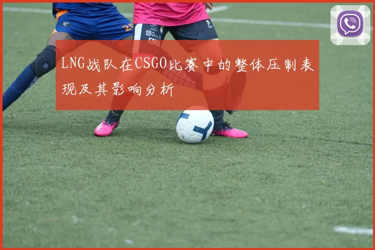 LNG战队在CSGO比赛中的整体压制表现及其影响分析