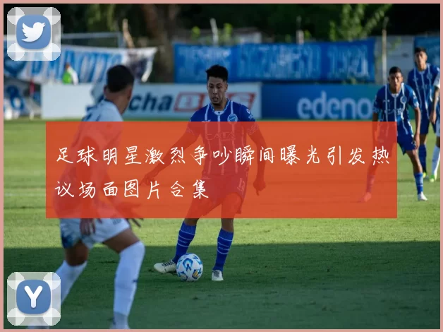 足球明星激烈争吵瞬间曝光引发热议场面图片合集