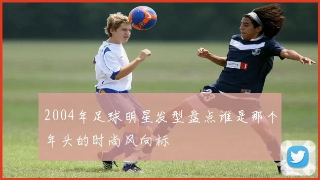 2004年足球明星发型盘点谁是那个年头的时尚风向标