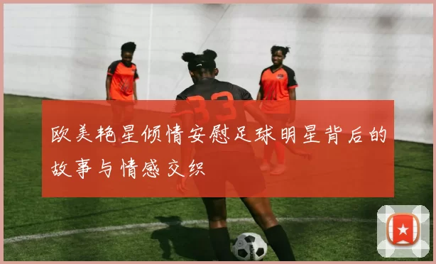 欧美艳星倾情安慰足球明星背后的故事与情感交织