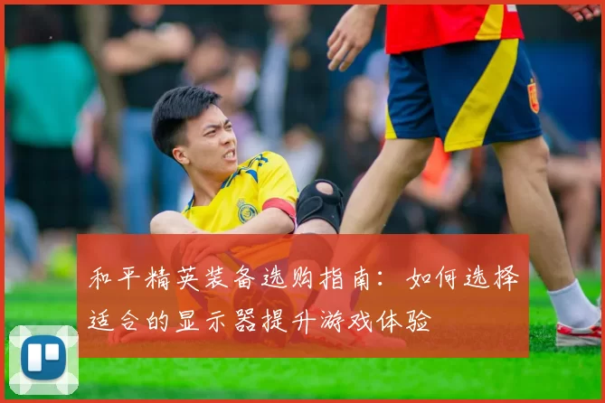 和平精英装备选购指南：如何选择适合的显示器提升游戏体验