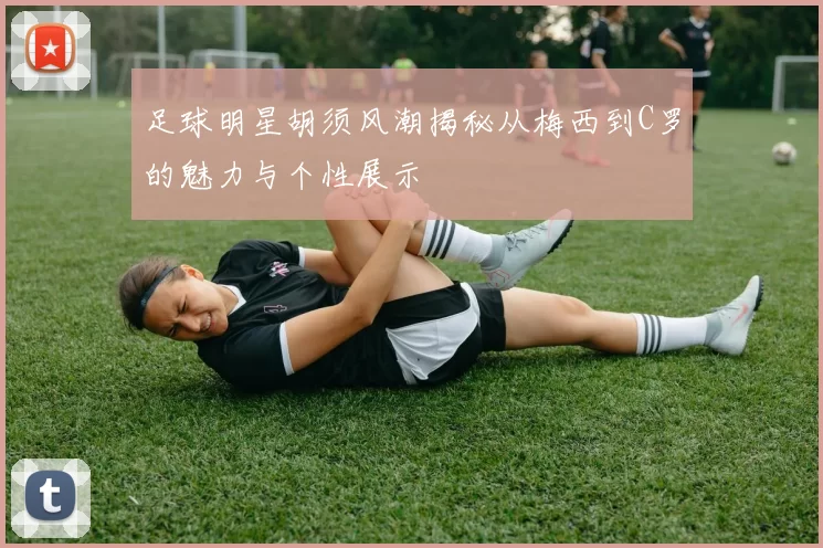 足球明星胡须风潮揭秘从梅西到C罗的魅力与个性展示