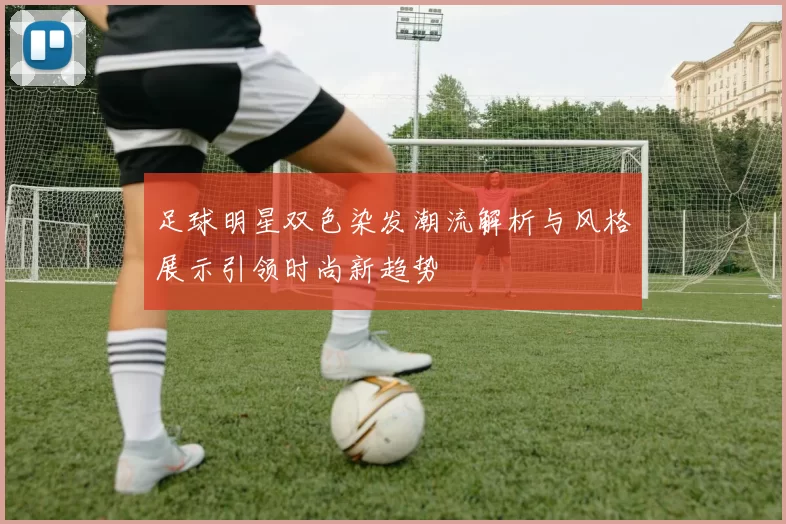 足球明星双色染发潮流解析与风格展示引领时尚新趋势