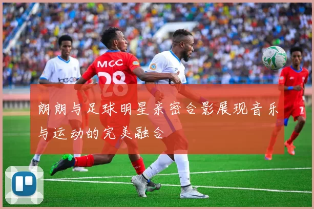 朗朗与足球明星亲密合影展现音乐与运动的完美融合