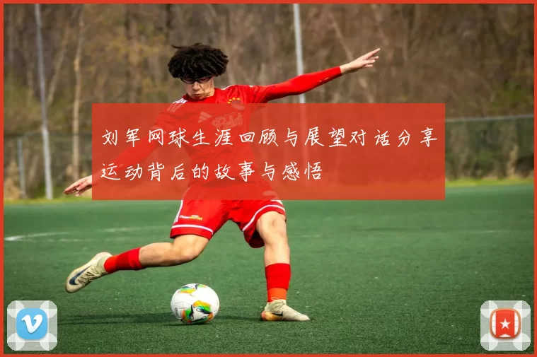 刘军网球生涯回顾与展望对话分享运动背后的故事与感悟