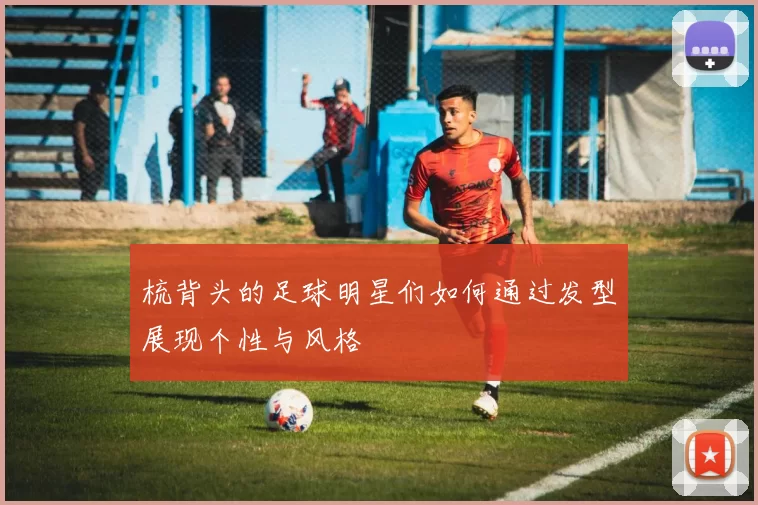 梳背头的足球明星们如何通过发型展现个性与风格