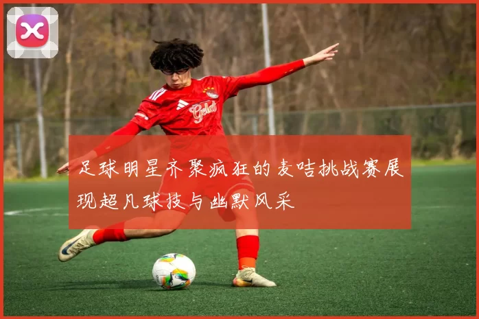 足球明星齐聚疯狂的麦咭挑战赛展现超凡球技与幽默风采