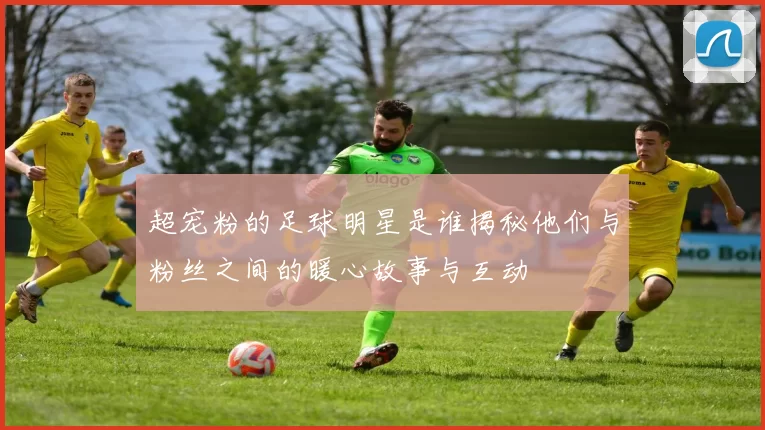 超宠粉的足球明星是谁揭秘他们与粉丝之间的暖心故事与互动