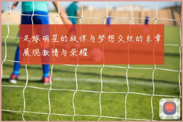 足球明星的旋律与梦想交织的乐章展现激情与荣耀