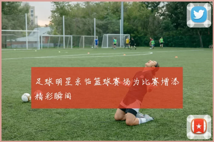 足球明星亲临篮球赛场为比赛增添精彩瞬间