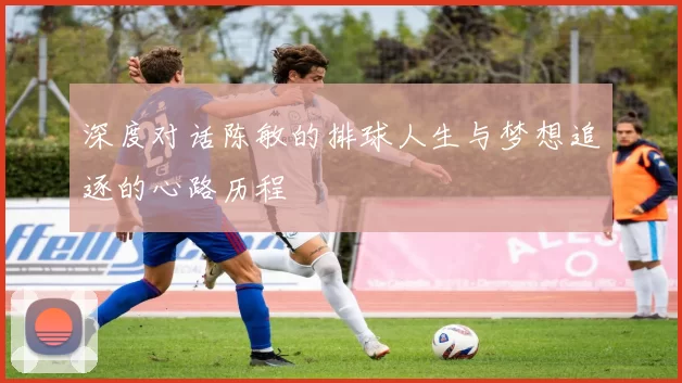 深度对话陈敏的排球人生与梦想追逐的心路历程
