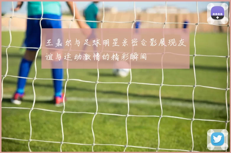 王嘉尔与足球明星亲密合影展现友谊与运动激情的精彩瞬间