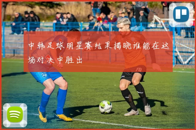 中韩足球明星赛结果揭晓谁能在这场对决中胜出