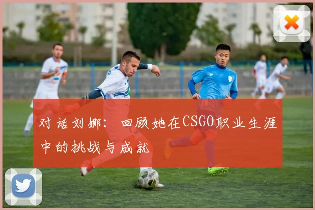 对话刘娜：回顾她在CSGO职业生涯中的挑战与成就