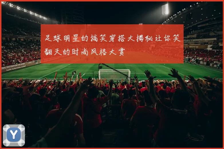足球明星的搞笑穿搭大揭秘让你笑翻天的时尚风格大赏