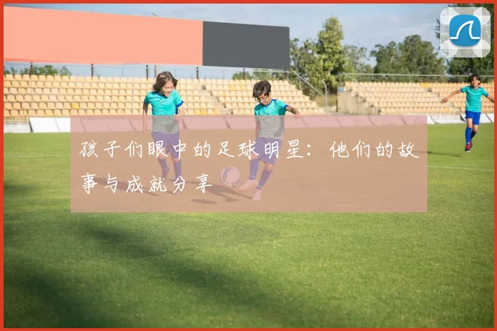 孩子们眼中的足球明星：他们的故事与成就分享