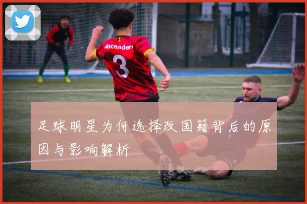 足球明星为何选择改国籍背后的原因与影响解析