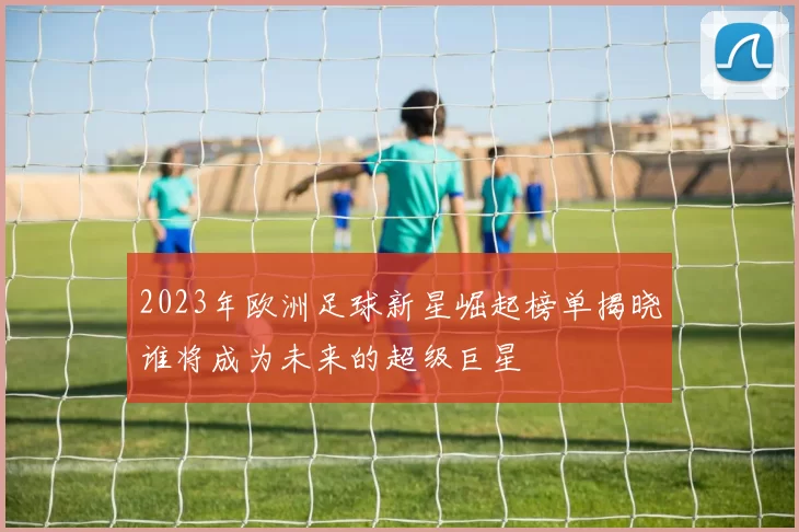 2023年欧洲足球新星崛起榜单揭晓谁将成为未来的超级巨星