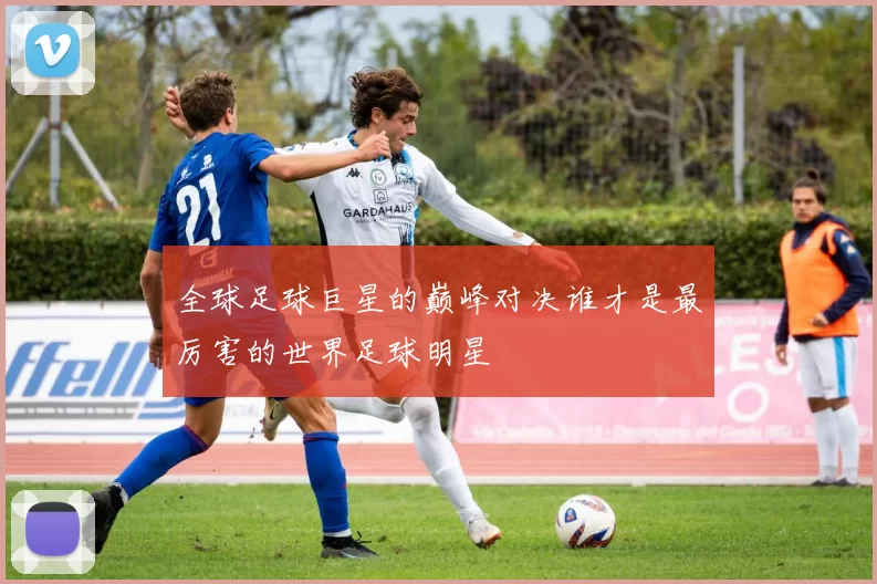 全球足球巨星的巅峰对决谁才是最厉害的世界足球明星