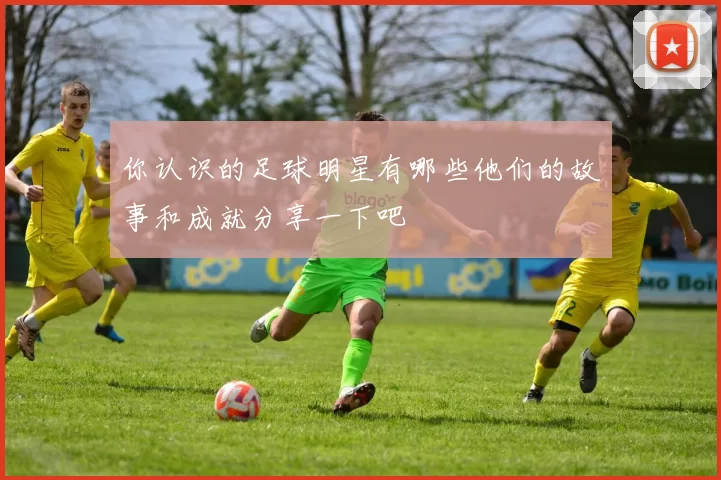 你认识的足球明星有哪些他们的故事和成就分享一下吧
