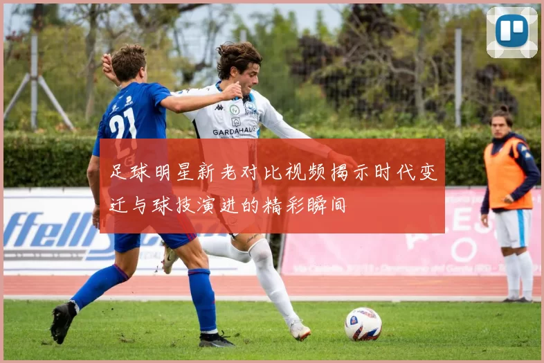 足球明星新老对比视频揭示时代变迁与球技演进的精彩瞬间