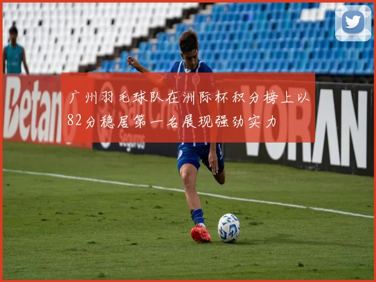 广州羽毛球队在洲际杯积分榜上以82分稳居第一名展现强劲实力