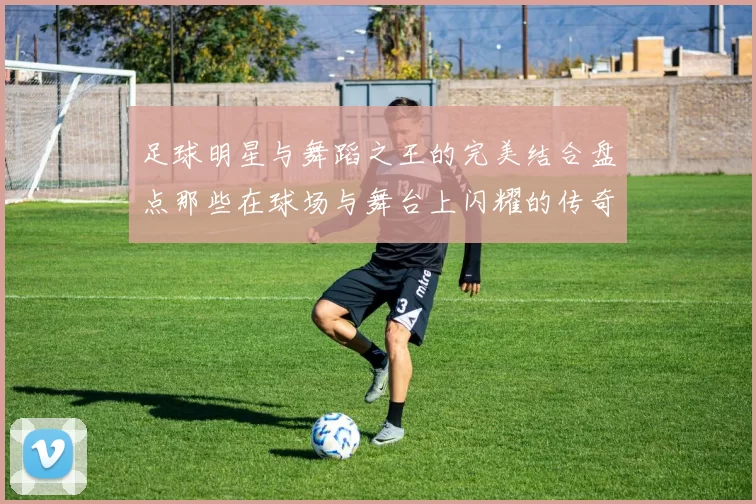 足球明星与舞蹈之王的完美结合盘点那些在球场与舞台上闪耀的传奇人物