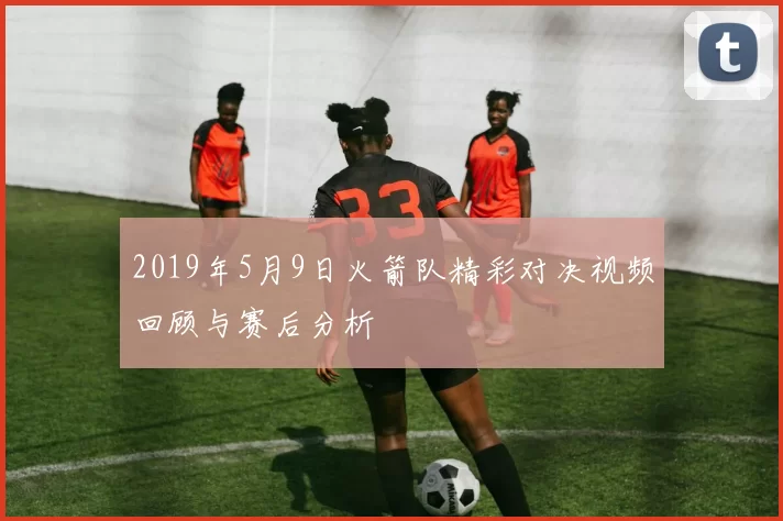 2019年5月9日火箭队精彩对决视频回顾与赛后分析