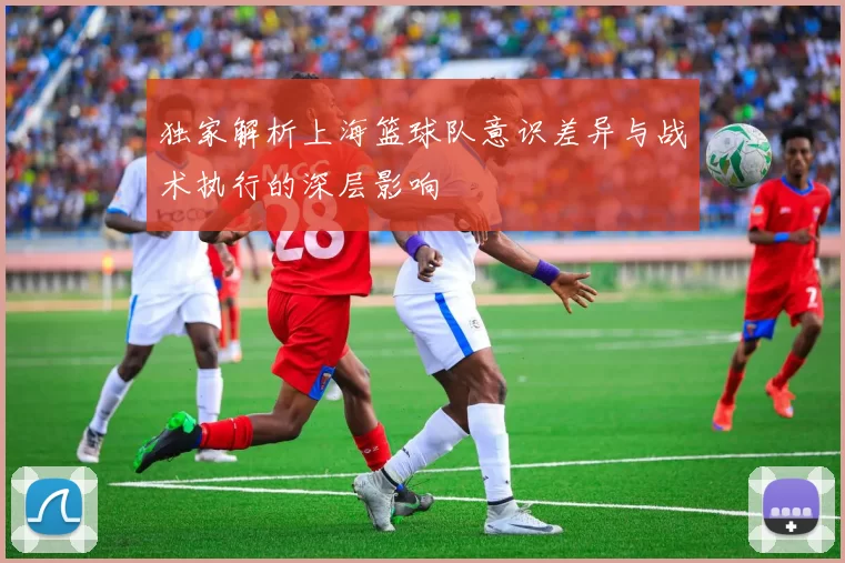 独家解析上海篮球队意识差异与战术执行的深层影响