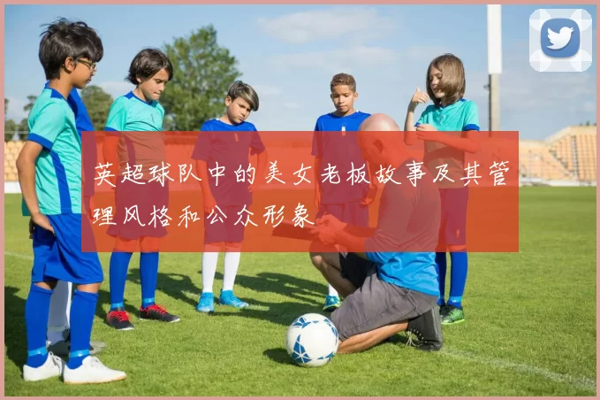 英超球队中的美女老板故事及其管理风格和公众形象