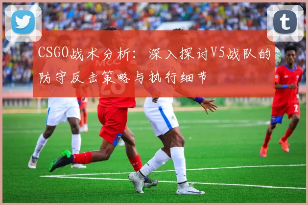 CSGO战术分析：深入探讨V5战队的防守反击策略与执行细节