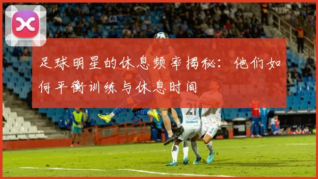 足球明星的休息频率揭秘：他们如何平衡训练与休息时间