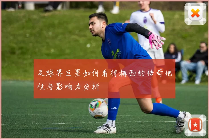 足球界巨星如何看待梅西的传奇地位与影响力分析