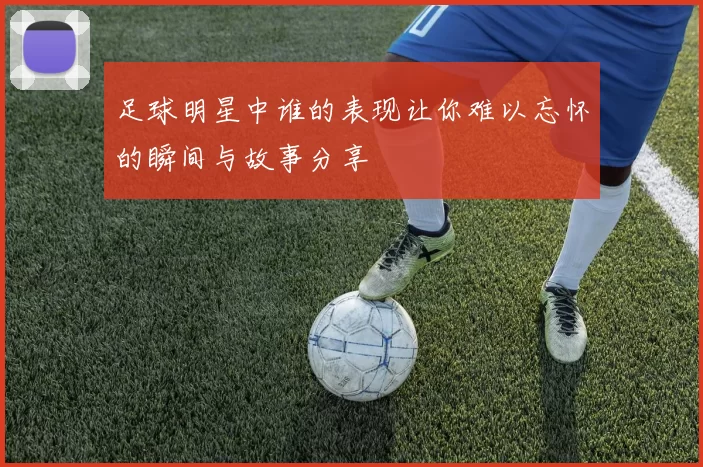 足球明星中谁的表现让你难以忘怀的瞬间与故事分享