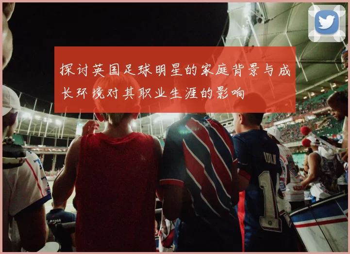 探讨英国足球明星的家庭背景与成长环境对其职业生涯的影响