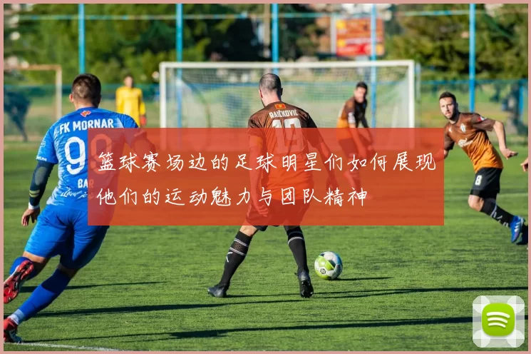 篮球赛场边的足球明星们如何展现他们的运动魅力与团队精神