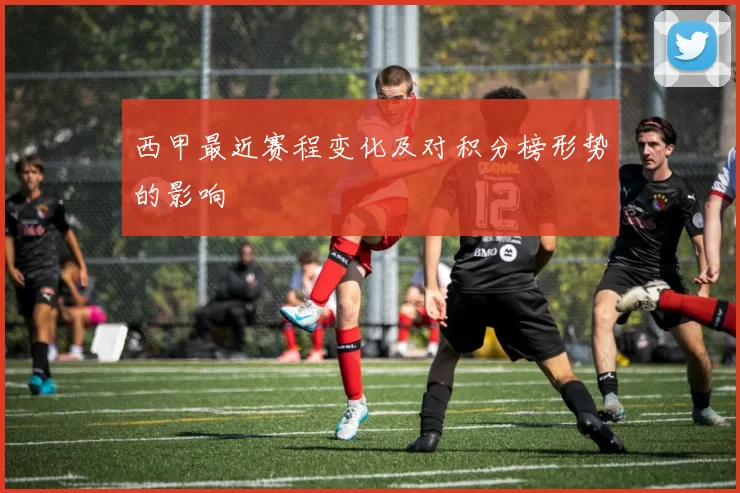 西甲最近赛程变化及对积分榜形势的影响