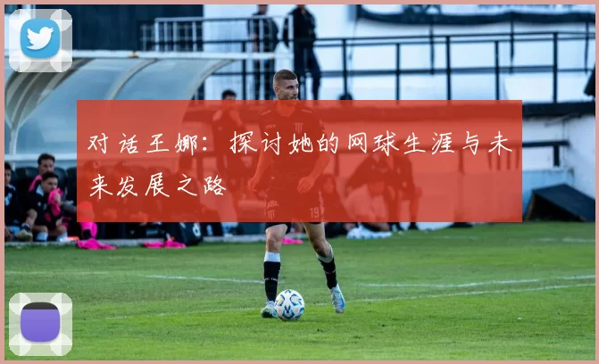 对话王娜：探讨她的网球生涯与未来发展之路