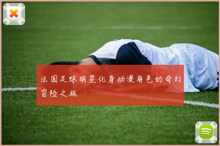 法国足球明星化身动漫角色的奇幻冒险之旅