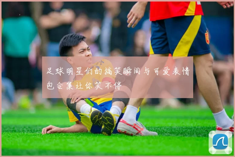 足球明星们的搞笑瞬间与可爱表情包合集让你笑不停
