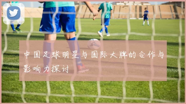 中国足球明星与国际大牌的合作与影响力探讨