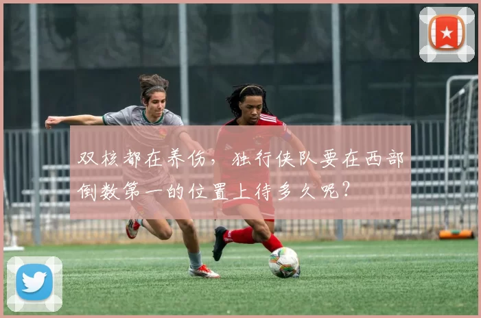 双核都在养伤，独行侠队要在西部倒数第一的位置上待多久呢？