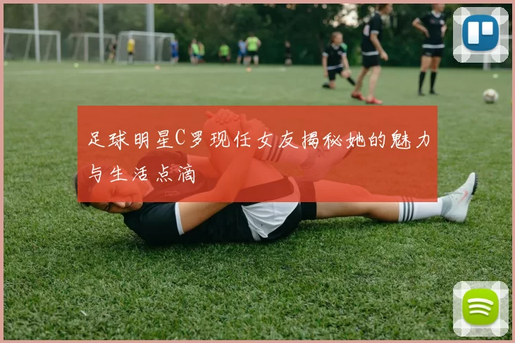 足球明星C罗现任女友揭秘她的魅力与生活点滴