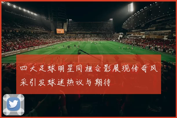四大足球明星同框合影展现传奇风采引发球迷热议与期待