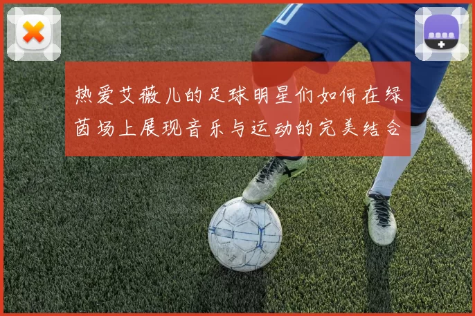 热爱艾薇儿的足球明星们如何在绿茵场上展现音乐与运动的完美结合