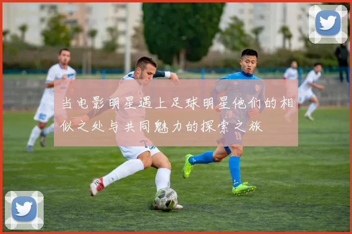 当电影明星遇上足球明星他们的相似之处与共同魅力的探索之旅