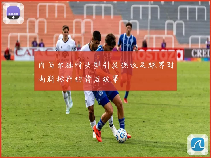 内马尔独特头型引发热议足球界时尚新标杆的背后故事