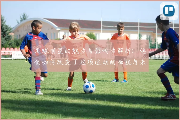 足球明星的魅力与影响力解析：他们如何改变了这项运动的面貌与未来