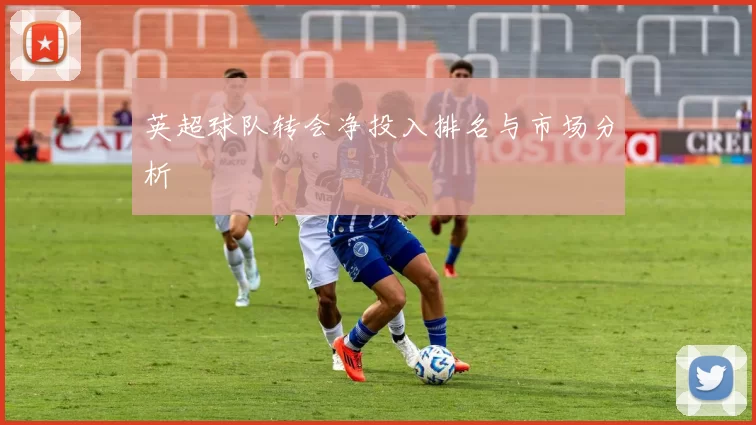 英超球队转会净投入排名与市场分析